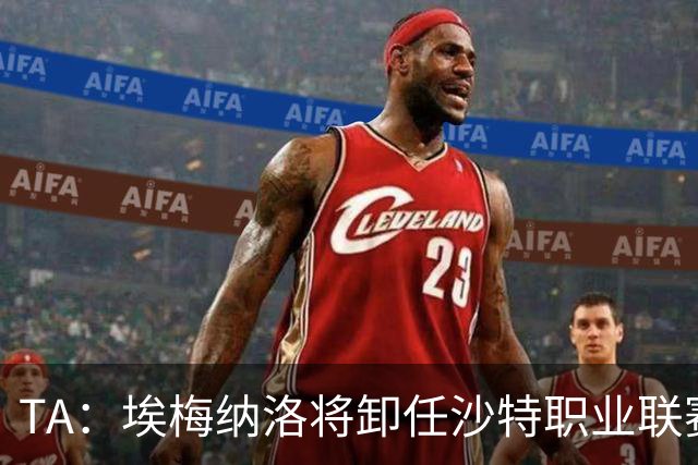 TA：埃梅纳洛将卸任沙特职业联赛首席足球执行官一职